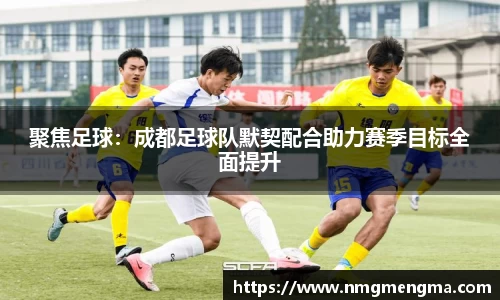 聚焦足球：成都足球队默契配合助力赛季目标全面提升